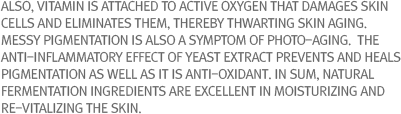 Also, vitamin is attached to active oxygen that damages skin cells and eliminates them, thereby thwarting skin aging.  Messy pigmentation is also a symptom of photo-aging.  The anti-inflammatory effect of yeast extract prevents and heals pigmentation as well as it is anti-oxidant. In sum, natural fermentation ingredients are excellent in moisturizing and re-vitalizing the skin.