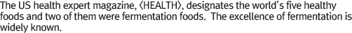 The US health expert magazine, <HEALTH>, designates the world’s five healthy foods and two of them were fermentation foods.  The excellence of fermentation is widely known.