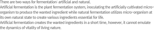There are two ways for fermentation: artificial and natural.Artificial fermentation is the plant fermentation system, inoculating the artificially cultivated micro-organism to produce the wanted ingredient while natural fermentation utilizes micro-organism at its own natural state to create various ingredients essential for life. Artificial fermentation creates the wanted ingredients in a short time, however, it cannot emulate the dynamics of vitality of living nature.